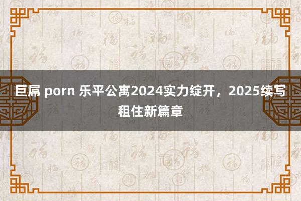 巨屌 porn 乐平公寓2024实力绽开，2025续写租住新篇章