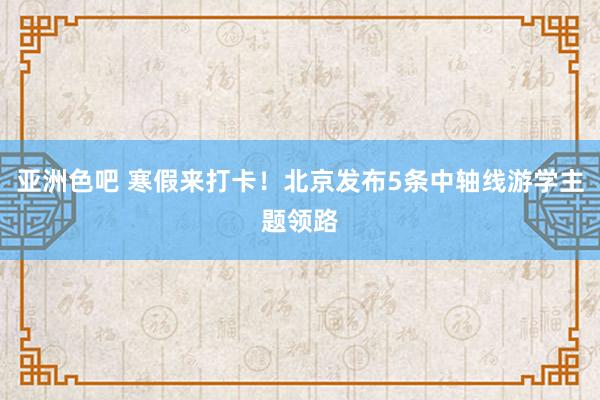 亚洲色吧 寒假来打卡！北京发布5条中轴线游学主题领路