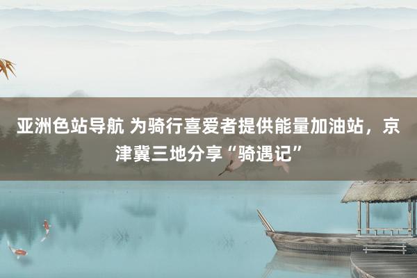 亚洲色站导航 为骑行喜爱者提供能量加油站，京津冀三地分享“骑遇记”