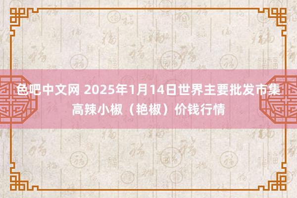 色吧中文网 2025年1月14日世界主要批发市集高辣小椒（艳椒）价钱行情