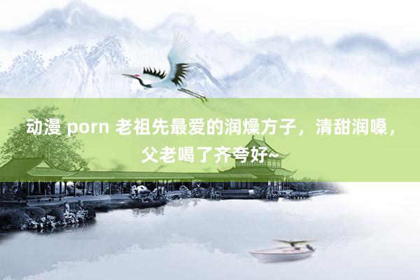 动漫 porn 老祖先最爱的润燥方子，清甜润嗓，父老喝了齐夸好~