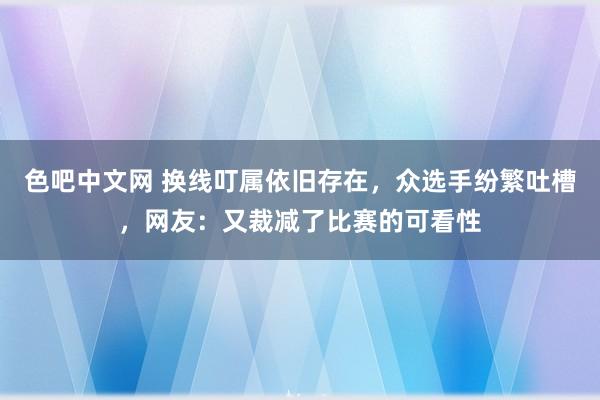 色吧中文网 换线叮属依旧存在，众选手纷繁吐槽，网友：又裁减了比赛的可看性