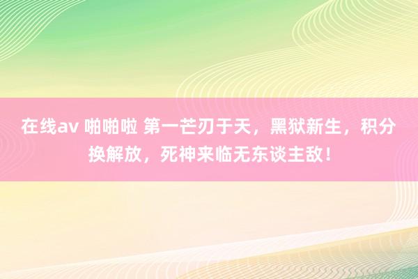 在线av 啪啪啦 第一芒刃于天，黑狱新生，积分换解放，死神来临无东谈主敌！