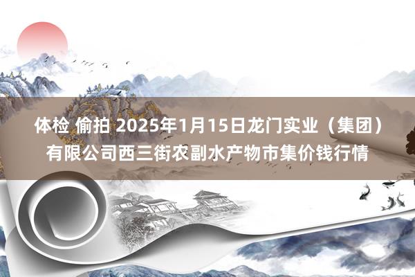 体检 偷拍 2025年1月15日龙门实业（集团）有限公司西三街农副水产物市集价钱行情