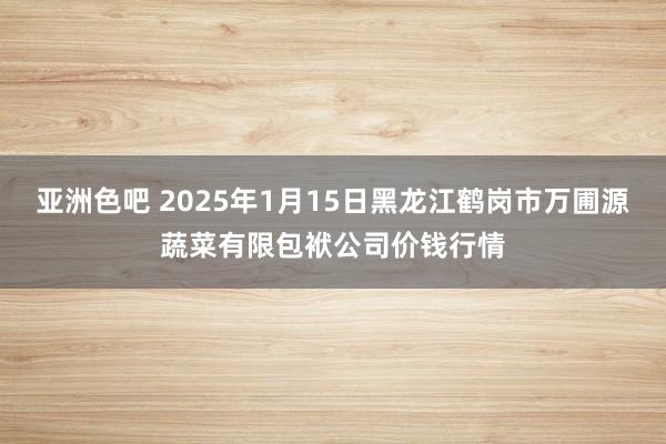 亚洲色吧 2025年1月15日黑龙江鹤岗市万圃源蔬菜有限包袱公司价钱行情