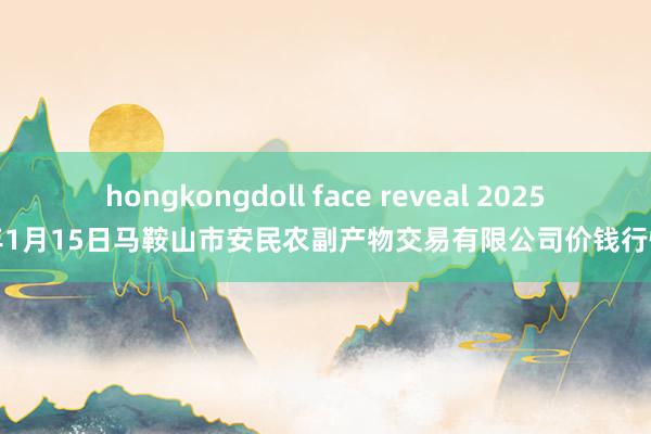 hongkongdoll face reveal 2025年1月15日马鞍山市安民农副产物交易有限公司价钱行情