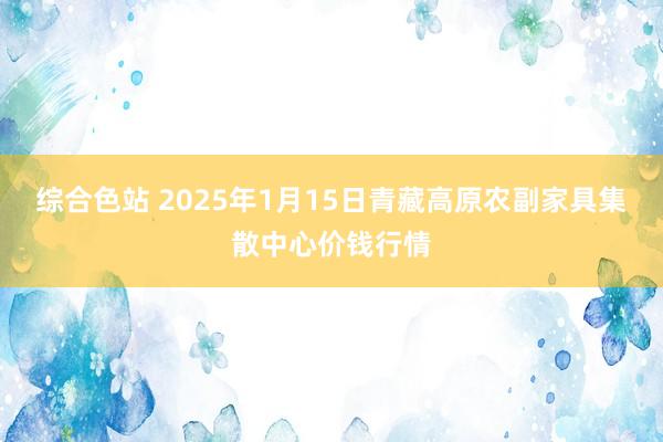 综合色站 2025年1月15日青藏高原农副家具集散中心价钱行情