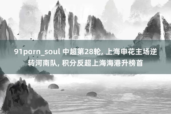 91porn_soul 中超第28轮， 上海申花主场逆转河南队， 积分反超上海海港升榜首