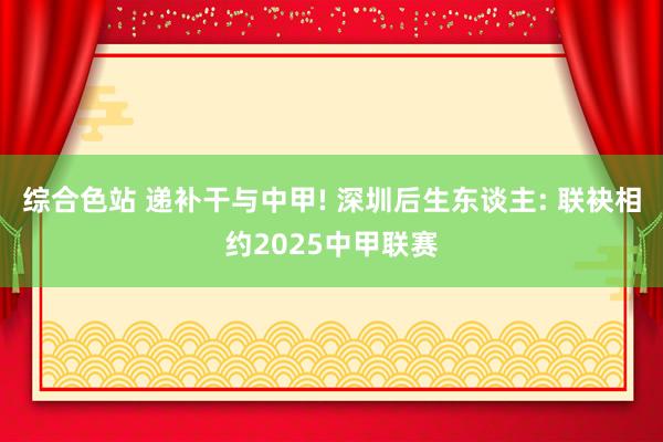 综合色站 递补干与中甲! 深圳后生东谈主: 联袂相约2025中甲联赛