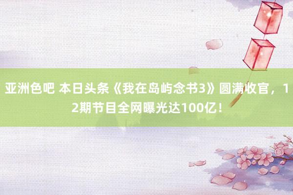 亚洲色吧 本日头条《我在岛屿念书3》圆满收官，12期节目全网曝光达100亿！