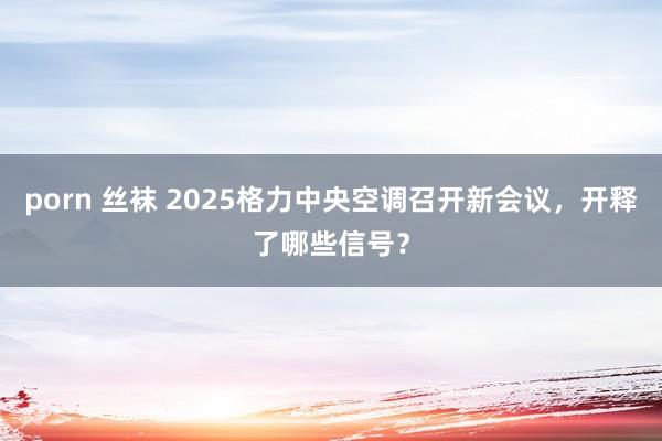 porn 丝袜 2025格力中央空调召开新会议，开释了哪些信号？