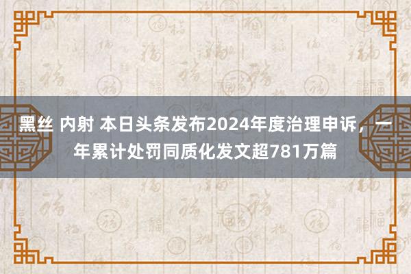 黑丝 内射 本日头条发布2024年度治理申诉，一年累计处罚同质化发文超781万篇