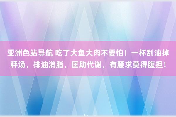 亚洲色站导航 吃了大鱼大肉不要怕！一杯刮油掉秤汤，排油消脂，匡助代谢，有腰求莫得腹担！