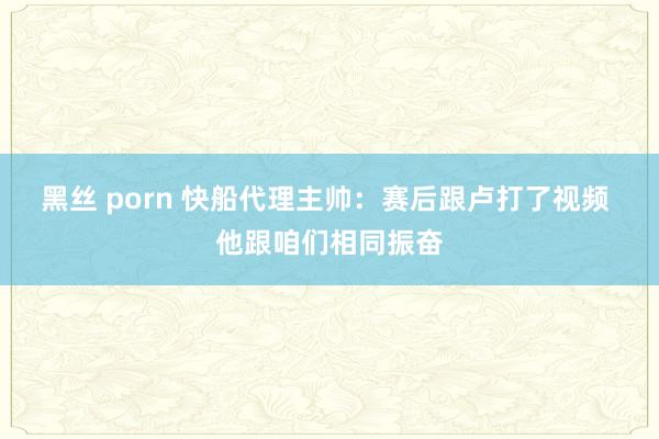 黑丝 porn 快船代理主帅：赛后跟卢打了视频 他跟咱们相同振奋