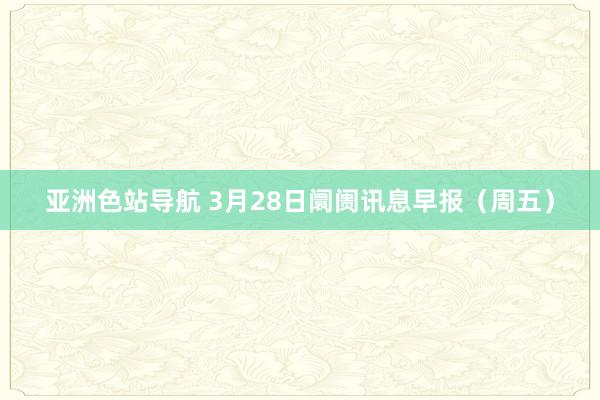 亚洲色站导航 3月28日阛阓讯息早报（周五）