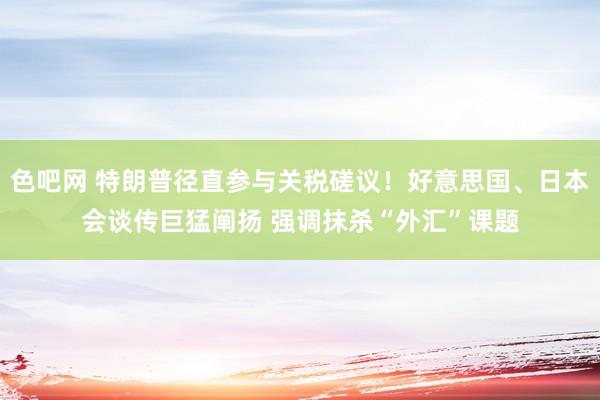 色吧网 特朗普径直参与关税磋议！好意思国、日本会谈传巨猛阐扬 强调抹杀“外汇”课题