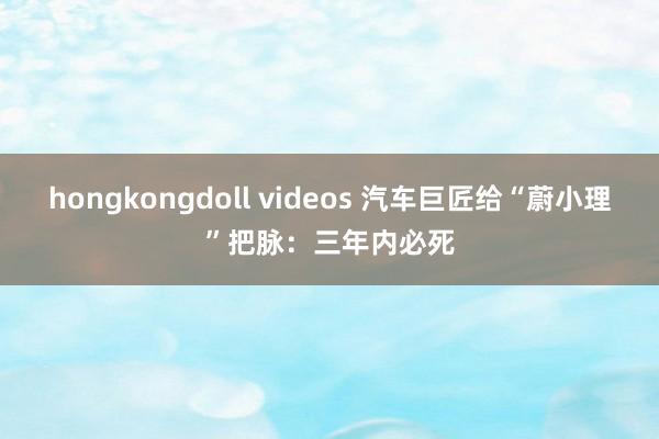 hongkongdoll videos 汽车巨匠给“蔚小理”把脉：三年内必死
