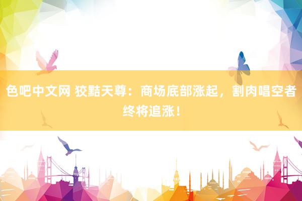 色吧中文网 狡黠天尊：商场底部涨起，割肉唱空者终将追涨！