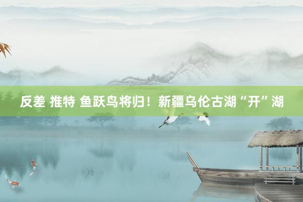 反差 推特 鱼跃鸟将归！新疆乌伦古湖“开”湖