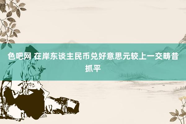 色吧网 在岸东谈主民币兑好意思元较上一交畴昔抓平