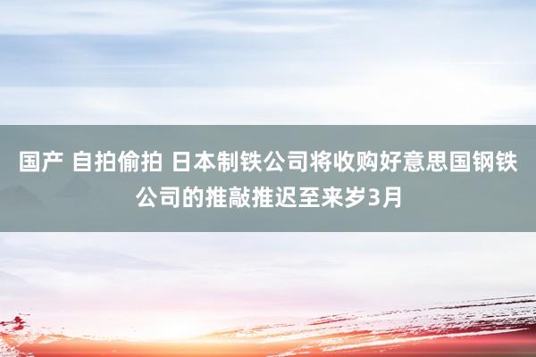 国产 自拍偷拍 日本制铁公司将收购好意思国钢铁公司的推敲推迟至来岁3月