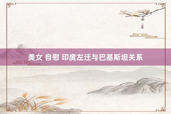 美女 自慰 印度左迁与巴基斯坦关系