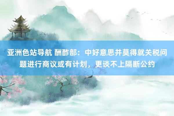 亚洲色站导航 酬酢部：中好意思并莫得就关税问题进行商议或有计划，更谈不上隔断公约