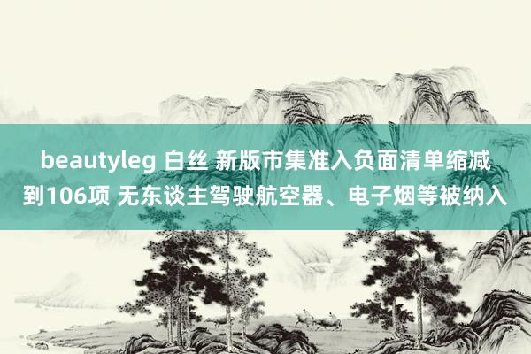 beautyleg 白丝 新版市集准入负面清单缩减到106项 无东谈主驾驶航空器、电子烟等被纳入