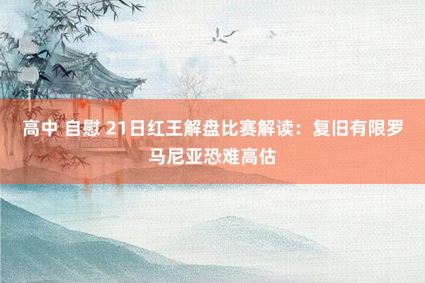 高中 自慰 21日红王解盘比赛解读：复旧有限罗马尼亚恐难高估